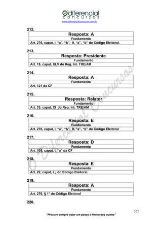 www.odiferencialconcursos.com.br 
101 
“Procure sempre estar um passo à frente dos outros” 
212. 
Resposta: A 
Fundamento 
Art. 276, caput, I, “a”, “b”, II, “a”, “b” do Código Eleitoral. 
213. 
Resposta: Presidente 
Fundamento 
Art. 18, caput, XLV do Reg. Int. TRE/AM 
214. 
Resposta: A 
Fundamento 
Art. 121 da CF 
215. 
Resposta: Relator 
Fundamento 
Art. 33, caput, XI do Reg. Int. TRE/AM 
216. 
Resposta: E 
Fundamento 
Art. 276, caput, I, “a”, “b”, II, “a”, “b” do Código Eleitoral 
217. 
Resposta: D 
Fundamento 
Art. 105, caput, I, “a” da CF 
218. 
Resposta: E 
Fundamento 
Art. 22, caput, I, j do Código Eleitoral. 
219. 
Resposta: A 
Fundamento 
Art. 276, § 1° do Código Eleitoral 
220.  