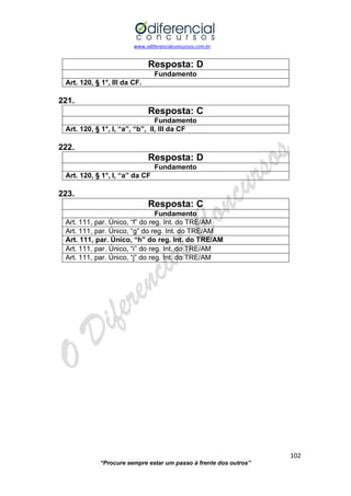 www.odiferencialconcursos.com.br 
102 
“Procure sempre estar um passo à frente dos outros” 
Resposta: D 
Fundamento 
Art. 120, § 1°, III da CF. 
221. 
Resposta: C 
Fundamento 
Art. 120, § 1°, I, “a”, “b”, II, III da CF 
222. 
Resposta: D 
Fundamento 
Art. 120, § 1°, I, “a” da CF 
223. 
Resposta: C 
Fundamento 
Art. 111, par. Único, “f” do reg. Int. do TRE/AM 
Art. 111, par. Único, “g” do reg. Int. do TRE/AM 
Art. 111, par. Único, “h” do reg. Int. do TRE/AM 
Art. 111, par. Único, “i” do reg. Int. do TRE/AM 
Art. 111, par. Único, “j” do reg. Int. do TRE/AM 
 