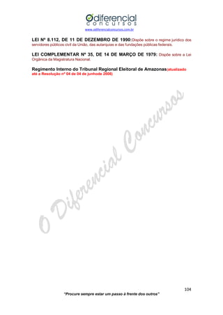 www.odiferencialconcursos.com.br 
104 
“Procure sempre estar um passo à frente dos outros” 
LEI Nº 8.112, DE 11 DE DEZEMBRO DE 1990:Dispõe sobre o regime jurídico dos servidores públicos civil da União, das autarquias e das fundações públicas federais. 
LEI COMPLEMENTAR Nº 35, DE 14 DE MARÇO DE 1979: Dispõe sobre a Lei Orgânica da Magistratura Nacional. 
Regimento Interno do Tribunal Regional Eleitoral de Amazonas(atualizado até a Resolução nº 04 de 04 de junhode 2008) 
