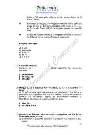 www.odiferencialconcursos.com.br 
12 
“Procure sempre estar um passo à frente dos outros” 
testemunhal, para esta podendo arrolar até o máximo de 5 (cinco) nomes; 
III. Encerrada a instrução, o Corregedor mandará abrir à defesa o prazo de dois (2) dias para alegações, indo depois o processo ao Procurador Regional Eleitoral para dar parecer em cinco (5) dias; 
IV. Concluído o procedimento, o Corregedor remeterá o processo ao Tribunal, com o seu relatório, para julgamento; 
Está(ão) correta(s): 
a) II e III 
b) Apenas IV 
c) I, II e IV 
d) I e IV 
e) I, III e IV 
27. Complete a lacuna: 
Compete ao ________________ admitir assistente nos processos criminais. 
( ) Presidente 
( ) Corregedor 
( ) Relator 
28. Marque V, se a assertiva for verdadeira, ou F, se a assertiva for falsa. 
O Vice-Presidente será contemplado na distribuição dos feitos e participará do julgamento em que for Relator, quando no exercício eventual da Presidência, depois de anteriormente transmitir a Presidência ao Juiz que o seguir na ordem de idade. 
( ) FALSA. 
( ) VERDADEIRA. 
29. Compete ao Tribunal, além de outras atribuições que lhe forem conferidas por lei, exceto: 
a) Determinar o quociente eleitoral e o partidário nas eleições a seu cargo;  