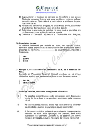 www.odiferencialconcursos.com.br 
13 
“Procure sempre estar um passo à frente dos outros” 
b) Supervisionar e fiscalizar os serviços da Secretaria e das Zonas Eleitorais, conceder licença aos seus servidores, podendo delegar esta atribuição ao Diretor-Geral, e, autorizá-los a se afastar do país, nos casos de lei; 
c) Marcar data para novas eleições, no prazo fixado em lei, quando for anulada mais da metade dos votos em todo o Estado; 
d) Determinar a renovação de eleições, no prazo legal, e apurá-las, em conformidade com a legislação eleitoral vigente; 
e) Constituir a Comissão Apuradora e Totalizadora das Eleições; 
30. Complete a lacuna: 
O Tribunal deliberará por maioria de votos, em sessão pública, salvo nos casos expressos na Constituição ou em lei ordinária, com a presença de, no mínimo, _____________ de seus Membros, incluindo o Presidente. 
( ) três 
( ) quatro 
( ) cinco 
31. Marque V, se a assertiva for verdadeira, ou F, se a assertiva for falsa. 
Compete ao Procurador Regional Eleitoral investigar se há crimes eleitorais a reprimir e se as denúncias já oferecidas têm curso normal. 
( ) FALSA 
( ) VERDADEIRA 
32. Sobre as sessões, considere as seguintes afirmativas: 
I. As sessões extraordinárias serão convocadas com designação prévia de dia e hora e, se possível, anunciadas pela imprensa oficial. 
II. As sessões serão públicas, exceto nos casos em que a lei limitar a publicidade e quando a natureza da causa recomendar. 
III. A Secretaria Judiciária elaborará semanalmente cronograma das sessões, ao qual, após aprovação em plenário, será dada publicidade na Secretaria Judiciária e, se possível, por outros meios de divulgação, inclusive na página do Tribunal na internet. 
 