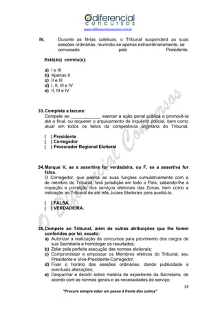 www.odiferencialconcursos.com.br 
14 
“Procure sempre estar um passo à frente dos outros” 
IV. Durante as férias coletivas, o Tribunal suspenderá as suas sessões ordinárias, reunindo-se apenas extraordinariamente, se 
convocado pelo Presidente. 
Está(ão) correta(s): 
a) I e III 
b) Apenas II 
c) II e III 
d) I, II, III e IV 
e) II, III e IV 
33. Complete a lacuna: 
Compete ao ____________ exercer a ação penal pública e promovê-la até o final, ou requerer o arquivamento de inquérito policial, bem como atuar em todos os feitos da competência originária do Tribunal. 
( ) Presidente 
( ) Corregedor 
( ) Procurador Regional Eleitoral 
34. Marque V, se a assertiva for verdadeira, ou F, se a assertiva for falsa. 
O Corregedor, que exerce as suas funções cumulativamente com a de membro do Tribunal, terá jurisdição em todo o País, cabendo-lhe a inspeção e correição dos serviços eleitorais das Zonas, bem como a indicação ao Tribunal de até três Juízes Eleitorais para auxiliá-lo. 
( ) FALSA. 
( ) VERDADEIRA. 
35. Compete ao Tribunal, além de outras atribuições que lhe forem conferidas por lei, exceto: 
a) Autorizar a realização de concursos para provimento dos cargos de sua Secretaria e homologar os resultados; 
b) Zelar pela perfeita execução das normas eleitorais; 
c) Compromissar e empossar os Membros efetivos do Tribunal, seu Presidente e Vice-Presidente-Corregedor; 
d) Fixar o horário das sessões ordinárias, dando publicidade a eventuais alterações; 
e) Despachar e decidir sobre matéria de expediente da Secretaria, de acordo com as normas gerais e as necessidades do serviço;  