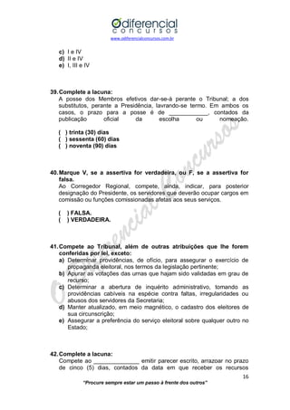 www.odiferencialconcursos.com.br 
16 
“Procure sempre estar um passo à frente dos outros” 
c) I e IV 
d) II e IV 
e) I, III e IV 
39. Complete a lacuna: 
A posse dos Membros efetivos dar-se-á perante o Tribunal; a dos substitutos, perante a Presidência, lavrando-se termo. Em ambos os casos, o prazo para a posse é de ____________, contados da publicação oficial da escolha ou nomeação. 
( ) trinta (30) dias 
( ) sessenta (60) dias 
( ) noventa (90) dias 
40. Marque V, se a assertiva for verdadeira, ou F, se a assertiva for falsa. 
Ao Corregedor Regional, compete, ainda, indicar, para posterior designação do Presidente, os servidores que deverão ocupar cargos em comissão ou funções comissionadas afetas aos seus serviços. 
( ) FALSA. 
( ) VERDADEIRA. 
41. Compete ao Tribunal, além de outras atribuições que lhe forem conferidas por lei, exceto: 
a) Determinar providências, de ofício, para assegurar o exercício de propaganda eleitoral, nos termos da legislação pertinente; 
b) Apurar as votações das urnas que hajam sido validadas em grau de recurso; 
c) Determinar a abertura de inquérito administrativo, tomando as providências cabíveis na espécie contra faltas, irregularidades ou abusos dos servidores da Secretaria; 
d) Manter atualizado, em meio magnético, o cadastro dos eleitores de sua circunscrição; 
e) Assegurar a preferência do serviço eleitoral sobre qualquer outro no Estado; 
42. Complete a lacuna: 
Compete ao ______________ emitir parecer escrito, arrazoar no prazo de cinco (5) dias, contados da data em que receber os recursos  
