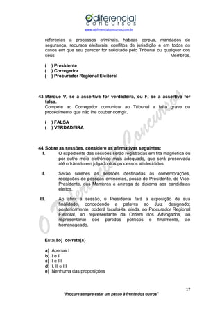 www.odiferencialconcursos.com.br 
17 
“Procure sempre estar um passo à frente dos outros” 
referentes a processos criminais, habeas corpus, mandados de segurança, recursos eleitorais, conflitos de jurisdição e em todos os casos em que seu parecer for solicitado pelo Tribunal ou qualquer dos seus Membros. 
( ) Presidente 
( ) Corregedor 
( ) Procurador Regional Eleitoral 
43. Marque V, se a assertiva for verdadeira, ou F, se a assertiva for falsa. 
Compete ao Corregedor comunicar ao Tribunal a falta grave ou procedimento que não lhe couber corrigir. 
( ) FALSA 
( ) VERDADEIRA 
44. Sobre as sessões, considere as afirmativas seguintes: 
I. O expediente das sessões serão registradas em fita magnética ou por outro meio eletrônico mais adequado, que será preservada até o trânsito em julgado dos processos ali decididos. 
II. Serão solenes as sessões destinadas às comemorações, recepções de pessoas eminentes, posse do Presidente, do Vice- Presidente, dos Membros e entrega de diploma aos candidatos eleitos. 
III. Ao abrir a sessão, o Presidente fará a exposição de sua finalidade, concedendo a palavra ao Juiz designado; posteriormente, poderá facultá-la, ainda, ao Procurador Regional Eleitoral, ao representante da Ordem dos Advogados, ao representante dos partidos políticos e finalmente, ao homenageado. 
Está(ão) correta(s) 
a) Apenas I 
b) I e II 
c) I e III 
d) I, II e III 
e) Nenhuma das proposições 
 