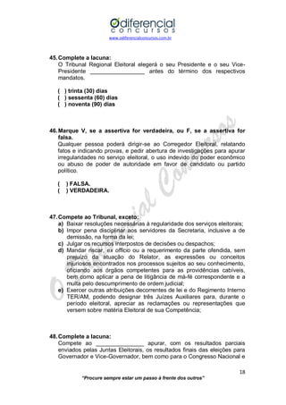 www.odiferencialconcursos.com.br 
18 
“Procure sempre estar um passo à frente dos outros” 
45. Complete a lacuna: 
O Tribunal Regional Eleitoral elegerá o seu Presidente e o seu Vice- Presidente _________________ antes do término dos respectivos mandatos. 
( ) trinta (30) dias 
( ) sessenta (60) dias 
( ) noventa (90) dias 
46. Marque V, se a assertiva for verdadeira, ou F, se a assertiva for falsa. 
Qualquer pessoa poderá dirigir-se ao Corregedor Eleitoral, relatando fatos e indicando provas, e pedir abertura de investigações para apurar irregularidades no serviço eleitoral, o uso indevido do poder econômico ou abuso de poder de autoridade em favor de candidato ou partido político. 
( ) FALSA. 
( ) VERDADEIRA. 
47. Compete ao Tribunal, exceto: 
a) Baixar resoluções necessárias à regularidade dos serviços eleitorais; 
b) Impor pena disciplinar aos servidores da Secretaria, inclusive a de demissão, na forma da lei; 
c) Julgar os recursos interpostos de decisões ou despachos; 
d) Mandar riscar, ex officio ou a requerimento da parte ofendida, sem prejuízo da atuação do Relator, as expressões ou conceitos injuriosos encontrados nos processos sujeitos ao seu conhecimento, oficiando aos órgãos competentes para as providências cabíveis, bem como aplicar a pena de litigância de má-fé correspondente e a multa pelo descumprimento de ordem judicial; 
e) Exercer outras atribuições decorrentes de lei e do Regimento Interno TER/AM, podendo designar três Juízes Auxiliares para, durante o período eleitoral, apreciar as reclamações ou representações que versem sobre matéria Eleitoral de sua Competência; 
48. Complete a lacuna: 
Compete ao _______________ apurar, com os resultados parciais enviados pelas Juntas Eleitorais, os resultados finais das eleições para Governador e Vice-Governador, bem como para o Congresso Nacional e  