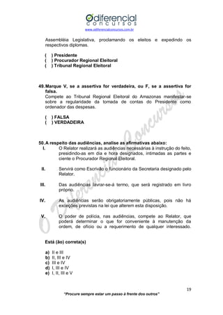www.odiferencialconcursos.com.br 
19 
“Procure sempre estar um passo à frente dos outros” 
Assembléia Legislativa, proclamando os eleitos e expedindo os respectivos diplomas. 
( ) Presidente 
( ) Procurador Regional Eleitoral 
( ) Tribunal Regional Eleitoral 
49. Marque V, se a assertiva for verdadeira, ou F, se a assertiva for falsa. 
Compete ao Tribunal Regional Eleitoral do Amazonas manifestar-se sobre a regularidade da tomada de contas do Presidente como ordenador das despesas. 
( ) FALSA 
( ) VERDADEIRA 
50. A respeito das audiências, analise as afirmativas abaixo: 
I. O Relator realizará as audiências necessárias à instrução do feito, presidindo-as em dia e hora designados, intimadas as partes e ciente o Procurador Regional Eleitoral. 
II. Servirá como Escrivão o funcionário da Secretaria designado pelo Relator. 
III. Das audiências lavrar-se-á termo, que será registrado em livro próprio. 
IV. As audiências serão obrigatoriamente públicas, pois não há exceções previstas na lei que alterem esta disposição. 
V. O poder de polícia, nas audiências, compete ao Relator, que poderá determinar o que for conveniente à manutenção da ordem, de ofício ou a requerimento de qualquer interessado. 
Está (ão) correta(s) 
a) II e III 
b) II, III e IV 
c) III e IV 
d) I, III e IV 
e) I, II, III e V 
 
