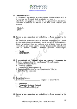 www.odiferencialconcursos.com.br 
20 
“Procure sempre estar um passo à frente dos outros” 
51. Complete a lacuna: 
O Corregedor, que exerce as suas funções cumulativamente com a de membro do Tribunal, terá jurisdição em todo o ___________, cabendo-lhe a inspeção e correição dos serviços eleitorais das Zonas, bem como a indicação ao Tribunal de até dois Juízes Eleitorais para auxiliá-lo. 
( ) Estado 
( ) País 
52. Marque V, se a assertiva for verdadeira, ou F, se a assertiva for falsa. 
Nos processos de habeas-corpus e mandado de segurança ou outros processos pendentes de apreciação liminar, se ocorrer afastamento do Relator, a qualquer título, por mais de vinte e quatro horas, e, nos demais feitos, por prazo superior a cinco (5) dias, serão redistribuídos para os demais Membros, mediante oportuna compensação. 
( ) FALSA. 
( ) VERDADEIRA. 
53. É competência do Tribunal julgar os recursos interpostos de decisões ou despachos dos membros do Tribunal, exceto: 
a) Do Presidente do Tribunal; 
b) Dos juízes Federais; 
c) Do Corregedor Regional Eleitoral; 
d) Das Juntas Eleitorais e Turmas Apuradoras do Tribunal; 
e) Do Relator dos processos. 
54. Complete a lacuna: 
Compete ao __________________ dar posse ao Diretor-Geral. 
( ) Presidente 
( ) Procurador Regional Eleitoral 
( ) Tribunal Regional Eleitoral 
55. Marque V, se a assertiva for verdadeira, ou F, se a assertiva for falsa.  