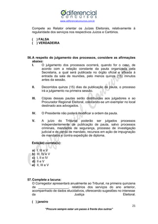 www.odiferencialconcursos.com.br 
21 
“Procure sempre estar um passo à frente dos outros” 
Compete ao Relator orientar os Juízes Eleitorais, relativamente à regularidade dos serviços nos respectivos Juízos e Cartórios. 
( ) FALSA 
( ) VERDADEIRA 
56. A respeito do julgamento dos processos, considere as afirmações abaixo: 
I. O julgamento dos processos ocorrerá, quando for o caso, de acordo com a relação constante da pauta organizada pela Secretaria, a qual será publicada no órgão oficial e afixada à entrada da sala de reuniões, pelo menos quinze (15) minutos antes da sessão. 
II. Decorridos quinze (15) dias da publicação da pauta, o processo irá a julgamento na primeira sessão. 
III. Cópias dessas pautas serão distribuídas aos julgadores e ao Procurador Regional Eleitoral, colocando-se um exemplar no local destinado aos advogados. 
IV. O Presidente não poderá modificar a ordem da pauta. 
V. A juízo do Tribunal poderão ser julgados processos independentemente de publicação de pauta, salvo processos criminais, mandados de segurança, processo de investigação judicial e de perda de mandato, recursos em ação de impugnação de mandatos e contra expedição de diploma. 
Está(ão) correta(s): 
a) I, III e V 
b) III, IV e V 
c) I, II e IV 
d) II e V 
e) II, III e V 
57. Complete a lacuna: 
O Corregedor apresentará anualmente ao Tribunal, na primeira quinzena de _________________, relatórios dos serviços do ano anterior, acompanhado de dados elucidativos, oferecendo sugestões no interesse 
da Justiça Eleitoral. 
( ) janeiro  