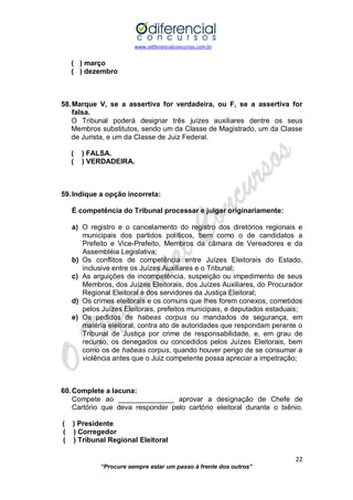 www.odiferencialconcursos.com.br 
22 
“Procure sempre estar um passo à frente dos outros” 
( ) março 
( ) dezembro 
58. Marque V, se a assertiva for verdadeira, ou F, se a assertiva for falsa. 
O Tribunal poderá designar três juízes auxiliares dentre os seus Membros substitutos, sendo um da Classe de Magistrado, um da Classe de Jurista, e um da Classe de Juiz Federal. 
( ) FALSA. 
( ) VERDADEIRA. 
59. Indique a opção incorreta: 
É competência do Tribunal processar e julgar originariamente: 
a) O registro e o cancelamento do registro dos diretórios regionais e municipais dos partidos políticos, bem como o de candidatos a Prefeito e Vice-Prefeito, Membros da câmara de Vereadores e da Assembléia Legislativa; 
b) Os conflitos de competência entre Juízes Eleitorais do Estado, inclusive entre os Juízes Auxiliares e o Tribunal; 
c) As arguições de incompetência, suspeição ou impedimento de seus Membros, dos Juízes Eleitorais, dos Juízes Auxiliares, do Procurador Regional Eleitoral e dos servidores da Justiça Eleitoral; 
d) Os crimes eleitorais e os comuns que lhes forem conexos, cometidos pelos Juízes Eleitorais, prefeitos municipais, e deputados estaduais; 
e) Os pedidos de habeas corpus ou mandados de segurança, em matéria eleitoral, contra ato de autoridades que respondam perante o Tribunal de Justiça por crime de responsabilidade, e, em grau de recurso, os denegados ou concedidos pelos Juízes Eleitorais, bem como os de habeas corpus, quando houver perigo de se consumar a violência antes que o Juiz competente possa apreciar a impetração; 
60. Complete a lacuna: 
Compete ao ______________ aprovar a designação de Chefe de Cartório que deva responder pelo cartório eleitoral durante o biênio. 
( ) Presidente 
( ) Corregedor 
( ) Tribunal Regional Eleitoral 
 