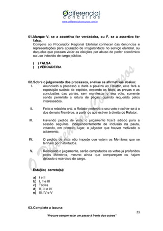 www.odiferencialconcursos.com.br 
23 
“Procure sempre estar um passo à frente dos outros” 
61. Marque V, se a assertiva for verdadeira, ou F, se a assertiva for falsa. 
Compete ao Procurador Regional Eleitoral conhecer das denúncias e representações para apuração de irregularidade no serviço eleitoral, ou daquelas que possam viciar as eleições por abuso de poder econômico ou uso indevido de cargo público. 
( ) FALSA 
( ) VERDADEIRA 
62. Sobre o julgamento dos processos, analise as afirmativas abaixo: 
I. Anunciado o processo e dada a palavra ao Relator, este fará a exposição sucinta da espécie, expondo os fatos, as provas e as conclusões das partes, sem manifestar o seu voto, somente sendo permitida a leitura de peças, quando requerida pelos interessados. 
II. Feito o relatório oral, o Relator proferirá o seu voto e colher-se-á o dos demais Membros, a partir do que estiver à direita do Relator. 
III. Havendo pedido de vista, o julgamento ficará adiado para a sessão seguinte, independentemente de inclusão na pauta, votando, em primeiro lugar, o julgador que houver motivado o adiamento. 
IV. O pedido de vista não impede que votem os Membros que se tenham por habilitados. 
V. Reiniciado o julgamento, serão computados os votos já proferidos pelos Membros, mesmo ainda que compareçam ou hajam deixado o exercício do cargo. 
Está(ão) correta(s): 
a) I e II 
b) I, II e III 
c) Todas 
d) II, III e IV 
e) III, IV e V 
63. Complete a lacuna:  