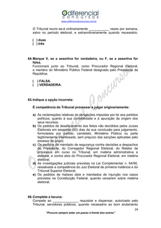 www.odiferencialconcursos.com.br 
24 
“Procure sempre estar um passo à frente dos outros” 
O Tribunal reunir-se-á ordinariamente ___________ vezes por semana, salvo no período eleitoral, e extraordinariamente quando necessário. 
( ) duas 
( ) três 
64. Marque V, se a assertiva for verdadeira, ou F, se a assertiva for falsa. 
Funcionará junto ao Tribunal, como Procurador Regional Eleitoral, o membro do Ministério Público Federal designado pelo Presidente da República. 
( ) FALSA. 
( ) VERDADEIRA. 
65. Indique a opção incorreta: 
É competência do Tribunal processar e julgar originariamente: 
a) As reclamações relativas às obrigações impostas por lei aos partidos políticos, quanto à sua contabilidade e à apuração da origem dos seus recursos; 
b) Os pedidos de desaforamento dos feitos não decididos pelos Juízes Eleitorais em sessenta (60) dias da sua conclusão para julgamento, formulados por partido, candidato, Ministério Público ou parte legitimamente interessada, sem prejuízo das sanções aplicadas pelo excesso de prazo; 
c) Os pedidos de mandado de segurança contra decisões e despachos do Presidente, do Corregedor Regional Eleitoral, do Relator de processos em curso no Tribunal, em matéria administrativa e eleitoral, e contra atos do Procurador Regional Eleitoral, em matéria eleitoral; 
d) As investigações judiciais previstas na Lei Complementar n. 64/90, ressalvada a competência do Juiz Eleitoral de primeira instância e do Tribunal Superior Eleitoral; 
e) Os pedidos de habeas data e mandados de injunção nos casos previstos na Constituição Federal, quando versarem sobre matéria eleitoral; 
66. Complete a lacuna: 
Compete ao ______________ requisitar e dispensar, autorizado pelo Tribunal, servidores públicos, quando necessário ao bom andamento  