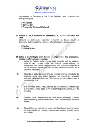 www.odiferencialconcursos.com.br 
25 
“Procure sempre estar um passo à frente dos outros” 
dos serviços da Secretaria e das Zonas Eleitorais, bem como arbitrar- lhes gratificações. 
( ) Presidente 
( ) Corregedor 
( ) Procurador Regional Eleitoral 
67. Marque V, se a assertiva for verdadeira, ou F, se a assertiva for falsa. 
Compete ao Corregedor organizar e manter, na devida ordem, a Secretaria da Corregedoria e exercer a fiscalização de seus serviços. 
( ) FALSA 
( ) VERDADEIRA 
68. Sobre a sustentação oral durante o julgamento dos processos, analise as afirmativas seguintes: 
I. Antes do Relator proferir o seu voto, poderão usar da palavra, uma só vez, durante trinta (30) minutos, improrrogáveis, os advogados das partes, no julgamento dos processos originários ou de recursos, desde que, para fazê-lo, se tenham inscrito até a abertura da sessão. 
II. Quando ao tratar de julgamento de recurso contra a expedição de diploma, ainda que sejam julgados os respectivos recursos parciais, cada parte terá dez (10) minutos, improrrogáveis, para a sustentação oral. 
III. Em processo-crime, o réu, através de seu defensor, embora seja o recorrente, falará após o Procurador Regional Eleitoral, por 10 minutos. 
IV. Sendo a parte representada por mais de um advogado, o tempo será dividido igualmente entre eles, salvo se acordarem de outro modo. 
V. Quando houver mais de um recorrente, falará cada qual na ordem de interposição do recurso, mesmo que figurem também como recorridos. 
 