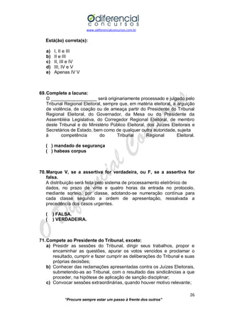 www.odiferencialconcursos.com.br 
26 
“Procure sempre estar um passo à frente dos outros” 
Está(ão) correta(s): 
a) I, II e III 
b) II e III 
c) II, III e IV 
d) III, IV e V 
e) Apenas IV V 
69. Complete a lacuna: 
O __________________ será originariamente processado e julgado pelo Tribunal Regional Eleitoral, sempre que, em matéria eleitoral, a arguição de violência, de coação ou de ameaça partir do Presidente do Tribunal Regional Eleitoral, do Governador, da Mesa ou do Presidente da Assembléia Legislativa, do Corregedor Regional Eleitoral, de membro deste Tribunal e do Ministério Público Eleitoral, dos Juízes Eleitorais e Secretários de Estado, bem como de qualquer outra autoridade, sujeita 
à competência do Tribunal Regional Eleitoral. 
( ) mandado de segurança 
( ) habeas corpus 
70. Marque V, se a assertiva for verdadeira, ou F, se a assertiva for falsa. 
A distribuição será feita pelo sistema de processamento eletrônico de 
dados, no prazo de vinte e quatro horas da entrada no protocolo, mediante sorteio, por classe, adotando-se numeração contínua para cada classe segundo a ordem de apresentação, ressalvada a precedência dos casos urgentes. 
( ) FALSA. 
( ) VERDADEIRA. 
71. Compete ao Presidente do Tribunal, exceto: 
a) Presidir as sessões do Tribunal, dirigir seus trabalhos, propor e encaminhar as questões, apurar os votos vencidos e proclamar o resultado, cumprir e fazer cumprir as deliberações do Tribunal e suas próprias decisões; 
b) Conhecer das reclamações apresentadas contra os Juízes Eleitorais, submetendo-as ao Tribunal, com o resultado das sindicâncias a que proceder, na hipótese de aplicação de sanção disciplinar; 
c) Convocar sessões extraordinárias, quando houver motivo relevante;  