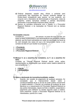 www.odiferencialconcursos.com.br 
27 
“Procure sempre estar um passo à frente dos outros” 
d) Ordenar despesas, expedir atos, ofícios e portarias para cumprimento das resoluções do Tribunal, podendo delegar ao Diretor-Geral competência para assinar, na sua ausência, em conjunto com o Secretário de Administração e Orçamento, notas de empenho, ordens bancárias emitidas e demais documentos pertinentes à movimentação financeira deste Tribunal; 
e) Assinar os acórdãos juntamente com o Relator e o Procurador Regional Eleitoral, e as resoluções do Tribunal com os demais Membros. 
72. Complete a lacuna: 
Compete ao _____________ dar parecer, no prazo de cinco (5) dias, em todos os feitos contenciosos e nos administrativos que envolvam matéria eleitoral, que lhe forem submetidos em razão de sua função de fiscal da lei, com exceção dos casos em que a lei marca prazo menor, a ser contado da data em que receber os processos. 
( ) Presidente 
( ) Corregedor 
( ) Procurador Regional Eleitoral 
73. Marque V, se a assertiva for verdadeira, ou F, se a assertiva for falsa. 
Compete ao Tribunal Regional Eleitoral decidir sobre ações, representações ou reclamações que versem sobre matéria eleitoral de sua competência. 
( ) FALSA 
( ) VERDADEIRA 
74. Sobre a declaração de inconstitucionalidade, analise: 
I. Quando, por ocasião do julgamento de qualquer processo, for constatado que é imprescindível decidir sobre a constitucionalidade de lei ou de ato do poder público concernente à matéria eleitoral, o Tribunal, por proposta de qualquer de seus Membros ou a requerimento do Procurador Regional Eleitoral ou das partes interessadas, depois de findo o relatório, suspenderá o julgamento para deliberar na sessão seguinte sobre a matéria, como preliminar, ouvido o Procurador Regional Eleitoral ou os interessados, quando for o caso. 
 
