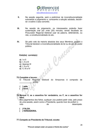 www.odiferencialconcursos.com.br 
28 
“Procure sempre estar um passo à frente dos outros” 
II. Na sessão seguinte, será a preliminar de inconstitucionalidade submetida a julgamento e, consoante a solução adotada, decidir- se- á sobre o caso concreto. 
III. Na sessão de julgamento, os interessados poderão fazer sustentação oral por vinte (20) minutos, sendo facultado ao Procurador Regional Eleitoral usar da palavra, defendendo, ou não, a constitucionalidade do ato. 
IV. Só pelo voto da maioria absoluta dos seus Membros, poderá o Tribunal declarar a inconstitucionalidade de lei ou de ato do poder público. 
Está(ão) correta(s): 
a) I e II 
b) I, II e III 
c) Apenas III 
d) I, II e IV 
e) II, III e IV 
75. Complete a lacuna: 
O Tribunal Regional Eleitoral do Amazonas é composto de ____________ juízes. 
( ) sete. 
( ) nove. 
76. Marque V, se a assertiva for verdadeira, ou F, se a assertiva for falsa. 
Nos julgamentos dos feitos, qualquer Juiz poderá pedir vista, pelo prazo de uma sessão, assim como o Presidente, quando tiver de proferir o 
voto de desempate. 
( ) FALSA. 
( ) VERDADEIRA. 
77. Compete ao Presidente do Tribunal, exceto:  
