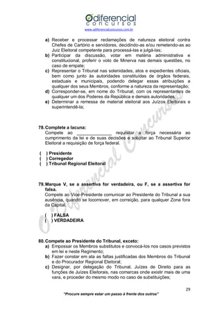 www.odiferencialconcursos.com.br 
29 
“Procure sempre estar um passo à frente dos outros” 
a) Receber e processar reclamações de natureza eleitoral contra Chefes de Cartório e servidores, decidindo-as e/ou remetendo-as ao Juiz Eleitoral competente para processá-las e julgá-las; 
b) Participar da discussão, votar em matéria administrativa e constitucional, proferir o voto de Minerva nas demais questões, no caso de empate; 
c) Representar o Tribunal nas solenidades, atos e expedientes oficiais, bem como junto às autoridades constituídas de órgãos federais, estaduais e municipais, podendo delegar essas atribuições a qualquer dos seus Membros, conforme a natureza da representação; 
d) Corresponder-se, em nome do Tribunal, com os representantes de qualquer um dos Poderes da República e demais autoridades; 
e) Determinar a remessa de material eleitoral aos Juízos Eleitorais e superintendê-la; 
78. Complete a lacuna: 
Compete ao ______________ requisitar a força necessária ao cumprimento da lei e de suas decisões e solicitar ao Tribunal Superior Eleitoral a requisição de força federal. 
( ) Presidente 
( ) Corregedor 
( ) Tribunal Regional Eleitoral 
79. Marque V, se a assertiva for verdadeira, ou F, se a assertiva for falsa. 
Compete ao Vice-Presidente comunicar ao Presidente do Tribunal a sua ausência, quando se locomover, em correição, para qualquer Zona fora da Capital. 
( ) FALSA 
( ) VERDADEIRA 
80. Compete ao Presidente do Tribunal, exceto: 
a) Empossar os Membros substitutos e convocá-los nos casos previstos em lei e neste Regimento; 
b) Fazer constar em ata as faltas justificadas dos Membros do Tribunal e do Procurador Regional Eleitoral; 
c) Designar, por delegação do Tribunal, Juízes de Direito para as funções de Juízes Eleitorais, nas comarcas onde existir mais de uma vara, e proceder do mesmo modo no caso de substituições;  