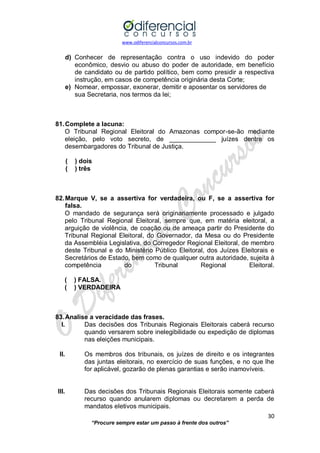 www.odiferencialconcursos.com.br 
30 
“Procure sempre estar um passo à frente dos outros” 
d) Conhecer de representação contra o uso indevido do poder econômico, desvio ou abuso do poder de autoridade, em benefício de candidato ou de partido político, bem como presidir a respectiva instrução, em casos de competência originária desta Corte; 
e) Nomear, empossar, exonerar, demitir e aposentar os servidores de 
sua Secretaria, nos termos da lei; 
81. Complete a lacuna: 
O Tribunal Regional Eleitoral do Amazonas compor-se-ão mediante eleição, pelo voto secreto, de _____________ juízes dentre os desembargadores do Tribunal de Justiça. 
( ) dois 
( ) três 
82. Marque V, se a assertiva for verdadeira, ou F, se a assertiva for falsa. 
O mandado de segurança será originariamente processado e julgado pelo Tribunal Regional Eleitoral, sempre que, em matéria eleitoral, a arguição de violência, de coação ou de ameaça partir do Presidente do Tribunal Regional Eleitoral, do Governador, da Mesa ou do Presidente da Assembléia Legislativa, do Corregedor Regional Eleitoral, de membro deste Tribunal e do Ministério Público Eleitoral, dos Juízes Eleitorais e Secretários de Estado, bem como de qualquer outra autoridade, sujeita à 
competência do Tribunal Regional Eleitoral. 
( ) FALSA. 
( ) VERDADEIRA 
83. Analise a veracidade das frases. 
I. Das decisões dos Tribunais Regionais Eleitorais caberá recurso quando versarem sobre inelegibilidade ou expedição de diplomas nas eleições municipais. 
II. Os membros dos tribunais, os juízes de direito e os integrantes das juntas eleitorais, no exercício de suas funções, e no que lhe for aplicável, gozarão de plenas garantias e serão inamovíveis. 
III. Das decisões dos Tribunais Regionais Eleitorais somente caberá recurso quando anularem diplomas ou decretarem a perda de mandatos eletivos municipais.  