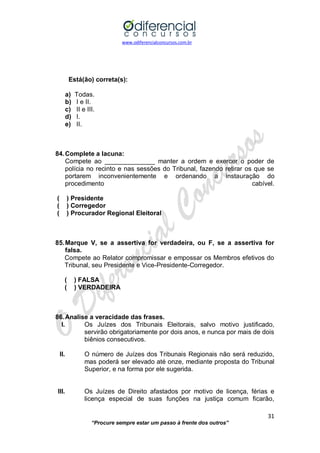 www.odiferencialconcursos.com.br 
31 
“Procure sempre estar um passo à frente dos outros” 
Está(ão) correta(s): 
a) Todas. 
b) I e II. 
c) II e III. 
d) I. 
e) II. 
84. Complete a lacuna: 
Compete ao ______________ manter a ordem e exercer o poder de polícia no recinto e nas sessões do Tribunal, fazendo retirar os que se portarem inconvenientemente e ordenando a instauração do procedimento cabível. 
( ) Presidente 
( ) Corregedor 
( ) Procurador Regional Eleitoral 
85. Marque V, se a assertiva for verdadeira, ou F, se a assertiva for falsa. 
Compete ao Relator compromissar e empossar os Membros efetivos do Tribunal, seu Presidente e Vice-Presidente-Corregedor. 
( ) FALSA 
( ) VERDADEIRA 
86. Analise a veracidade das frases. 
I. Os Juízes dos Tribunais Eleitorais, salvo motivo justificado, servirão obrigatoriamente por dois anos, e nunca por mais de dois biênios consecutivos. 
II. O número de Juízes dos Tribunais Regionais não será reduzido, mas poderá ser elevado até onze, mediante proposta do Tribunal Superior, e na forma por ele sugerida. 
III. Os Juízes de Direito afastados por motivo de licença, férias e licença especial de suas funções na justiça comum ficarão,  