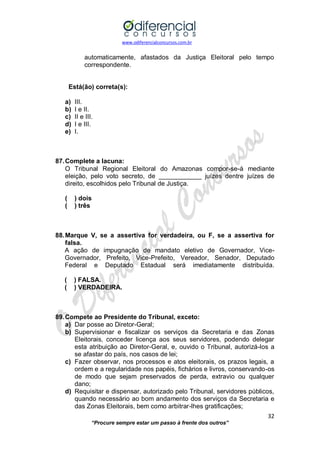 www.odiferencialconcursos.com.br 
32 
“Procure sempre estar um passo à frente dos outros” 
automaticamente, afastados da Justiça Eleitoral pelo tempo correspondente. 
Está(ão) correta(s): 
a) III. 
b) I e II. 
c) II e III. 
d) I e III. 
e) I. 
87. Complete a lacuna: 
O Tribunal Regional Eleitoral do Amazonas compor-se-á mediante eleição, pelo voto secreto, de ____________ juízes dentre juízes de direito, escolhidos pelo Tribunal de Justiça. 
( ) dois 
( ) três 
88. Marque V, se a assertiva for verdadeira, ou F, se a assertiva for falsa. 
A ação de impugnação de mandato eletivo de Governador, Vice- Governador, Prefeito, Vice-Prefeito, Vereador, Senador, Deputado Federal e Deputado Estadual será imediatamente distribuída. 
( ) FALSA. 
( ) VERDADEIRA. 
89. Compete ao Presidente do Tribunal, exceto: 
a) Dar posse ao Diretor-Geral; 
b) Supervisionar e fiscalizar os serviços da Secretaria e das Zonas Eleitorais, conceder licença aos seus servidores, podendo delegar esta atribuição ao Diretor-Geral, e, ouvido o Tribunal, autorizá-los a se afastar do país, nos casos de lei; 
c) Fazer observar, nos processos e atos eleitorais, os prazos legais, a ordem e a regularidade nos papéis, fichários e livros, conservando-os de modo que sejam preservados de perda, extravio ou qualquer dano; 
d) Requisitar e dispensar, autorizado pelo Tribunal, servidores públicos, quando necessário ao bom andamento dos serviços da Secretaria e das Zonas Eleitorais, bem como arbitrar-lhes gratificações;  