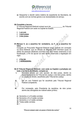 www.odiferencialconcursos.com.br 
33 
“Procure sempre estar um passo à frente dos outros” 
e) Despachar e decidir sobre matéria de expediente da Secretaria, de acordo com as normas gerais e as necessidades do serviço; 
90. Complete a lacuna: 
O Tribunal Regional Eleitoral compor-se-á de ____________ do Tribunal Regional Federal com sede na Capital do Estado. 
( ) um juiz 
( ) dois juízes 
( ) três juízes 
91. Marque V, se a assertiva for verdadeira, ou F, se a assertiva for falsa. 
Compete ao Procurador Regional Eleitoral exigir, quando em correição na Zona Eleitoral, que os Oficiais do Registro Civil informem quais os óbitos de pessoas alistáveis ocorridos nos dois meses anteriores à sua fiscalização, a fim de apurar se está sendo observada a legislação em vigor. 
( ) FALSA 
( ) VERDADEIRA 
92. O Tribunal Regional Eleitoral, com sede na Capital e jurisdição em todo o território do Estado, compõe-se: 
I. Mediante eleição por voto secreto: de dois juízes, dentre os Desembargadores do Tribunal de Justiça; e de dois juízes, dentre os Juízes de Direito, escolhidos pelo Tribunal de Justiça. 
II. De um Juiz Federal que for escolhido pelo Tribunal Regional Federal competente. 
III. Por nomeação, pelo Presidente da república, de dois juízes dentre dez advogados de notável saber jurídico. 
a) Somente a I e III estão corretas 
b) Somente a III e II estão corretas 
c) Somente a I e II estão corretas 
d) Todas estão corretas 
e) I 
 