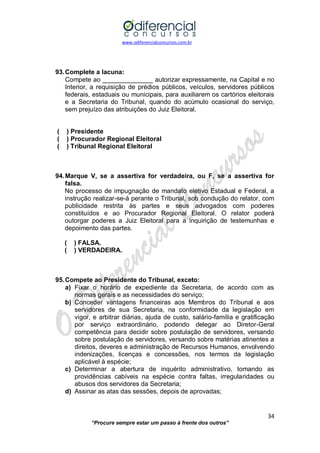 www.odiferencialconcursos.com.br 
34 
“Procure sempre estar um passo à frente dos outros” 
93. Complete a lacuna: 
Compete ao ______________ autorizar expressamente, na Capital e no Interior, a requisição de prédios públicos, veículos, servidores públicos federais, estaduais ou municipais, para auxiliarem os cartórios eleitorais e a Secretaria do Tribunal, quando do acúmulo ocasional do serviço, sem prejuízo das atribuições do Juiz Eleitoral. 
( ) Presidente 
( ) Procurador Regional Eleitoral 
( ) Tribunal Regional Eleitoral 
94. Marque V, se a assertiva for verdadeira, ou F, se a assertiva for falsa. 
No processo de impugnação de mandato eletivo Estadual e Federal, a instrução realizar-se-á perante o Tribunal, sob condução do relator, com publicidade restrita às partes e seus advogados com poderes constituídos e ao Procurador Regional Eleitoral. O relator poderá outorgar poderes a Juiz Eleitoral para a inquirição de testemunhas e depoimento das partes. 
( ) FALSA. 
( ) VERDADEIRA. 
95. Compete ao Presidente do Tribunal, exceto: 
a) Fixar o horário de expediente da Secretaria, de acordo com as normas gerais e as necessidades do serviço; 
b) Conceder vantagens financeiras aos Membros do Tribunal e aos servidores de sua Secretaria, na conformidade da legislação em vigor, e arbitrar diárias, ajuda de custo, salário-família e gratificação por serviço extraordinário, podendo delegar ao Diretor-Geral competência para decidir sobre postulação de servidores, versando sobre postulação de servidores, versando sobre matérias atinentes a direitos, deveres e administração de Recursos Humanos, envolvendo indenizações, licenças e concessões, nos termos da legislação aplicável à espécie; 
c) Determinar a abertura de inquérito administrativo, tomando as providências cabíveis na espécie contra faltas, irregularidades ou abusos dos servidores da Secretaria; 
d) Assinar as atas das sessões, depois de aprovadas;  