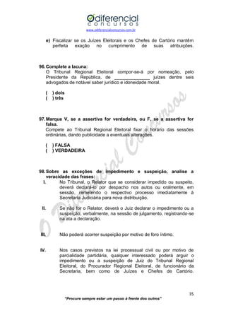 www.odiferencialconcursos.com.br 
35 
“Procure sempre estar um passo à frente dos outros” 
e) Fiscalizar se os Juízes Eleitorais e os Chefes de Cartório mantêm perfeita exação no cumprimento de suas atribuições. 
96. Complete a lacuna: 
O Tribunal Regional Eleitoral compor-se-á por nomeação, pelo Presidente da República, de ______________ juízes dentre seis advogados de notável saber jurídico e idoneidade moral. 
( ) dois 
( ) três 
97. Marque V, se a assertiva for verdadeira, ou F, se a assertiva for falsa. 
Compete ao Tribunal Regional Eleitoral fixar o horário das sessões ordinárias, dando publicidade a eventuais alterações. 
( ) FALSA 
( ) VERDADEIRA 
98. Sobre as exceções de impedimento e suspeição, analise a veracidade das frases: 
I. No Tribunal, o Relator que se considerar impedido ou suspeito, deverá declará-lo por despacho nos autos ou oralmente, em sessão, remetendo o respectivo processo imediatamente à Secretaria Judiciária para nova distribuição. 
II. Se não for o Relator, deverá o Juiz declarar o impedimento ou a suspeição, verbalmente, na sessão de julgamento, registrando-se na ata a declaração. 
III. Não poderá ocorrer suspeição por motivo de foro íntimo. 
IV. Nos casos previstos na lei processual civil ou por motivo de parcialidade partidária, qualquer interessado poderá arguir o impedimento ou a suspeição de Juiz do Tribunal Regional Eleitoral, do Procurador Regional Eleitoral, de funcionário da Secretaria, bem como de Juízes e Chefes de Cartório. 
 