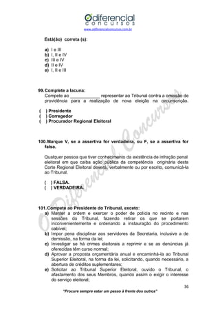 www.odiferencialconcursos.com.br 
36 
“Procure sempre estar um passo à frente dos outros” 
Está(ão) correta (s): 
a) I e III 
b) I, II e IV 
c) III e IV 
d) II e IV 
e) I, II e III 
99. Complete a lacuna: 
Compete ao ____________ representar ao Tribunal contra a omissão de providência para a realização de nova eleição na circunscrição. 
( ) Presidente 
( ) Corregedor 
( ) Procurador Regional Eleitoral 
100. Marque V, se a assertiva for verdadeira, ou F, se a assertiva for falsa. 
Qualquer pessoa que tiver conhecimento da existência de infração penal 
eleitoral em que caiba ação pública da competência originária desta Corte Regional Eleitoral deverá, verbalmente ou por escrito, comunicá-la ao Tribunal. 
( ) FALSA. 
( ) VERDADEIRA. 
101. Compete ao Presidente do Tribunal, exceto: 
a) Manter a ordem e exercer o poder de polícia no recinto e nas sessões do Tribunal, fazendo retirar os que se portarem inconvenientemente e ordenando a instauração do procedimento cabível; 
b) Impor pena disciplinar aos servidores da Secretaria, inclusive a de demissão, na forma da lei; 
c) Investigar se há crimes eleitorais a reprimir e se as denúncias já oferecidas têm curso normal; 
d) Aprovar a proposta orçamentária anual e encaminhá-la ao Tribunal Superior Eleitoral, na forma da lei, solicitando, quando necessário, a abertura de créditos suplementares; 
e) Solicitar ao Tribunal Superior Eleitoral, ouvido o Tribunal, o afastamento dos seus Membros, quando assim o exigir o interesse do serviço eleitoral;  