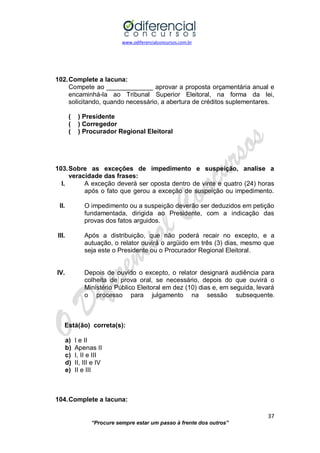 www.odiferencialconcursos.com.br 
37 
“Procure sempre estar um passo à frente dos outros” 
102. Complete a lacuna: 
Compete ao _____________ aprovar a proposta orçamentária anual e encaminhá-la ao Tribunal Superior Eleitoral, na forma da lei, solicitando, quando necessário, a abertura de créditos suplementares. 
( ) Presidente 
( ) Corregedor 
( ) Procurador Regional Eleitoral 
103. Sobre as exceções de impedimento e suspeição, analise a veracidade das frases: 
I. A exceção deverá ser oposta dentro de vinte e quatro (24) horas após o fato que gerou a exceção de suspeição ou impedimento. 
II. O impedimento ou a suspeição deverão ser deduzidos em petição fundamentada, dirigida ao Presidente, com a indicação das provas dos fatos arguidos. 
III. Após a distribuição, que não poderá recair no excepto, e a autuação, o relator ouvirá o argüido em três (3) dias, mesmo que seja este o Presidente ou o Procurador Regional Eleitoral. 
IV. Depois de ouvido o excepto, o relator designará audiência para colheita de prova oral, se necessário, depois do que ouvirá o Ministério Público Eleitoral em dez (10) dias e, em seguida, levará o processo para julgamento na sessão subsequente. 
Está(ão) correta(s): 
a) I e II 
b) Apenas II 
c) I, II e III 
d) II, III e IV 
e) II e III 
104. Complete a lacuna:  