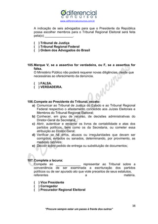 www.odiferencialconcursos.com.br 
38 
“Procure sempre estar um passo à frente dos outros” 
A indicação de seis advogados para que o Presidente da República possa escolher membros para o Tribunal Regional Eleitoral será feita pela(o) ________________. 
( ) Tribunal de Justiça 
( ) Tribunal Regional Federal 
( ) Ordem dos Advogados do Brasil 
105. Marque V, se a assertiva for verdadeira, ou F, se a assertiva for falsa. 
O Ministério Público não poderá requerer novas diligências, desde que 
necessárias ao oferecimento da denúncia. 
( ) FALSA. 
( ) VERDADEIRA. 
106. Compete ao Presidente do Tribunal, exceto: 
a) Comunicar ao Tribunal de Justiça do Estado e ao Tribunal Regional Federal respectivo o afastamento concedido aos Juízes Eleitorais e Membros do Tribunal Regional Eleitoral; 
b) Conhecer, em grau de recurso, de decisões administrativas do Diretor-Geral da Secretaria; 
c) Abrir, autenticar e encerrar os livros de contabilidade e atas dos partidos políticos, bem como os da Secretaria, ou cometer essa atribuição ao Diretor-Geral; 
d) Verificar se há erros, abusos ou irregularidades que devam ser corrigidos, evitados ou sanados, determinando, por provimento, as medidas cabíveis; 
e) Decidir sobre pedido de entrega ou substituição de documentos; 
107. Complete a lacuna: 
Compete ao ______________ representar ao Tribunal sobre a conveniência de ser examinada a escrituração dos partidos políticos ou de ser apurado ato que viole preceitos de seus estatutos, 
referentes a matéria. 
( ) Vice Presidente 
( ) Corregedor 
( ) Procurador Regional Eleitoral 
 