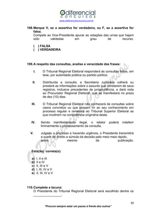 www.odiferencialconcursos.com.br 
39 
“Procure sempre estar um passo à frente dos outros” 
108. Marque V, se a assertiva for verdadeira, ou F, se a assertiva for falsa. 
Compete ao Vice-Presidente apurar as votações das urnas que hajam sido validadas em grau de recurso. 
( ) FALSA 
( ) VERDADEIRA 
109. A respeito das consultas, analise a veracidade das frases: 
I. O Tribunal Regional Eleitoral responderá às consultas feitas, em tese, por autoridade pública ou partido político. 
II. Distribuída a consulta, a Secretaria Judiciária colherá ou prestará as informações sobre o assunto que constarem de seus registros, inclusive precedentes de jurisprudência, e dará vista ao Procurador Regional Eleitoral, que se manifestará no prazo de dez (10) dias. 
III. O Tribunal Regional Eleitoral não conhecerá de consultas sobre casos concretos ou que possam vir ao seu conhecimento em processo regular e remeterá ao Tribunal Superior Eleitoral as que incidirem na competência originária deste. 
IV. Sendo manifestamente ilegal, o relator poderá indeferir liminarmente o processamento da consulta. 
V. Julgado o processo e havendo urgência, o Presidente transmitirá a quem de direito a súmula da decisão pelo meio mais rápido, 
antes mesmo da publicação. 
Está(ão) correta(s): 
a) I, II e III 
b) II e IV 
c) II, III e V 
d) I, III, IV e V 
e) II, III, IV e V 
110. Complete a lacuna: 
O Presidente do Tribunal Regional Eleitoral será escolhido dentre os ________________. 
 
