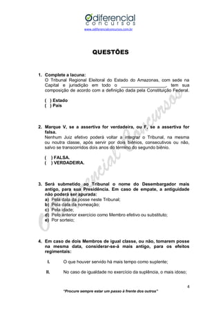www.odiferencialconcursos.com.br 
4 
“Procure sempre estar um passo à frente dos outros” 
QUESTÕES 
1. Complete a lacuna: 
O Tribunal Regional Eleitoral do Estado do Amazonas, com sede na Capital e jurisdição em todo o __________________, tem sua composição de acordo com a definição dada pela Constituição Federal. 
( ) Estado 
( ) País 
2. Marque V, se a assertiva for verdadeira, ou F, se a assertiva for falsa. 
Nenhum Juiz efetivo poderá voltar a integrar o Tribunal, na mesma ou noutra classe, após servir por dois biênios, consecutivos ou não, salvo se transcorridos dois anos do término do segundo biênio. 
( ) FALSA. 
( ) VERDADEIRA. 
3. Será submetido ao Tribunal o nome do Desembargador mais antigo, para sua Presidência. Em caso de empate, a antiguidade não poderá ser apurada: 
a) Pela data da posse neste Tribunal; 
b) Pela data da nomeação; 
c) Pela idade; 
d) Pelo anterior exercício como Membro efetivo ou substituto; 
e) Por sorteio; 
4. Em caso de dois Membros de igual classe, ou não, tomarem posse na mesma data, considerar-se-á mais antigo, para os efeitos regimentais: 
I. O que houver servido há mais tempo como suplente; 
II. No caso de igualdade no exercício da suplência, o mais idoso; 
 