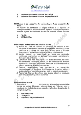 www.odiferencialconcursos.com.br 
40 
“Procure sempre estar um passo à frente dos outros” 
( ) Desembargadores do Tribunal de Justiça 
( ) Desembargadores do Tribunal Regional Federal 
111. Marque V, se a assertiva for verdadeira, ou F, se a assertiva for falsa. 
O registro de candidatos a cargos eletivos e a arguição de inelegibilidade serão feitos nos termos e prazos fixados pela legislação eleitoral vigente e Resoluções do Tribunal Superior e deste Tribunal. 
( ) FALSA. 
( ) VERDADEIRA. 
112. Compete ao Presidente do Tribunal, exceto: 
a) Aplicar ao Chefe de Cartório ou servidores do cartório a pena disciplinar de advertência, censura ou suspensão, até trinta (30) dias, conforme a gravidade da falta, com recurso para o Tribunal, determinando, nesta última hipótese, a abertura de inquérito; 
b) Mandar publicar, no prazo legal, os nomes dos candidatos registrados e comunicar aos partidos interessados o cancelamento do registro de candidato; 
c) Comunicar, pelo meio mais rápido, aos Juízes Eleitorais, os nomes dos candidatos a mandatos eletivos, os dos membros dos diretórios regionais ou municipais de partidos políticos e os dos delegados de partido, bem como as alterações havidas; 
d) Designar observadores para acompanhar as convenções convocadas para a eleição de diretório regional de partido político e as de escolha de candidatos a cargos eletivos federais e estaduais; 
e) Assinar os diplomas dos eleitos para cargos federais e estaduais, bem como os dos respectivos suplentes. 
113. Complete a lacuna: 
Compete ao _____________ conhecer das reclamações apresentadas contra os Juízes Eleitorais, submetendo-as ao Tribunal, com o resultado das sindicâncias a que proceder, na hipótese de aplicação de sanção disciplinar. 
( ) Vice Presidente 
( ) Corregedor 
( ) Procurador Regional Eleitoral 
 