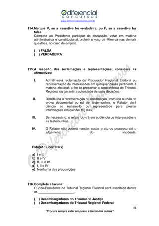 www.odiferencialconcursos.com.br 
41 
“Procure sempre estar um passo à frente dos outros” 
114. Marque V, se a assertiva for verdadeira, ou F, se a assertiva for falsa. 
Compete ao Presidente participar da discussão, votar em matéria administrativa e constitucional, proferir o voto de Minerva nas demais questões, no caso de empate. 
( ) FALSA 
( ) VERDADEIRA 
115. A respeito das reclamações e representações, considere as afirmativas: 
I. Admitir-se-á reclamação do Procurador Regional Eleitoral ou representação de interessados em qualquer causa pertinente à matéria eleitoral, a fim de preservar a competência do Tribunal Regional ou garantir a autoridade de suas decisões. 
II. Distribuída a representação ou reclamação, instruída ou não de prova documental ou rol de testemunhas, o Relator dará ciência ao reclamado ou representado para prestar informações em quinze (15) dias. 
III. Se necessário, o relator ouvirá em audiência os interessados e as testemunhas. 
IV. O Relator não poderá mandar sustar o ato ou processo até o julgamento do incidente. 
Está(41o) correta(s) 
a) I e III 
b) II e IV 
c) II, III e IV 
d) I, II e IV 
e) Nenhuma das proposições 
116. Complete a lacuna: 
O Vice-Presidente do Tribunal Regional Eleitoral será escolhido dentre os ____________________. 
( ) Desembargadores do Tribunal de Justiça 
( ) Desembargadores do Tribunal Regional Federal  