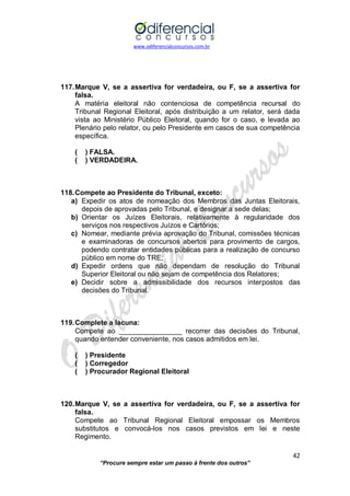 www.odiferencialconcursos.com.br 
42 
“Procure sempre estar um passo à frente dos outros” 
117. Marque V, se a assertiva for verdadeira, ou F, se a assertiva for falsa. 
A matéria eleitoral não contenciosa de competência recursal do Tribunal Regional Eleitoral, após distribuição a um relator, será dada vista ao Ministério Público Eleitoral, quando for o caso, e levada ao Plenário pelo relator, ou pelo Presidente em casos de sua competência específica. 
( ) FALSA. 
( ) VERDADEIRA. 
118. Compete ao Presidente do Tribunal, exceto: 
a) Expedir os atos de nomeação dos Membros das Juntas Eleitorais, depois de aprovadas pelo Tribunal, e designar a sede delas; 
b) Orientar os Juízes Eleitorais, relativamente à regularidade dos serviços nos respectivos Juízos e Cartórios; 
c) Nomear, mediante prévia aprovação do Tribunal, comissões técnicas e examinadoras de concursos abertos para provimento de cargos, podendo contratar entidades públicas para a realização de concurso público em nome do TRE; 
d) Expedir ordens que não dependam de resolução do Tribunal Superior Eleitoral ou não sejam de competência dos Relatores; 
e) Decidir sobre a admissibilidade dos recursos interpostos das decisões do Tribunal. 
119. Complete a lacuna: 
Compete ao ________________ recorrer das decisões do Tribunal, quando entender conveniente, nos casos admitidos em lei. 
( ) Presidente 
( ) Corregedor 
( ) Procurador Regional Eleitoral 
120. Marque V, se a assertiva for verdadeira, ou F, se a assertiva for falsa. 
Compete ao Tribunal Regional Eleitoral empossar os Membros substitutos e convocá-los nos casos previstos em lei e neste Regimento. 
 
