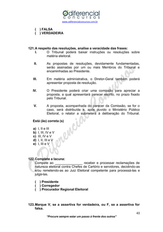 www.odiferencialconcursos.com.br 
43 
“Procure sempre estar um passo à frente dos outros” 
( ) FALSA 
( ) VERDADEIRA 
121. A respeito das resoluções, analise a veracidade das frases: 
I. O Tribunal poderá baixar instruções ou resoluções sobre matéria eleitoral. 
II. As propostas de resoluções, devidamente fundamentadas, serão assinadas por um ou mais Membros do Tribunal e encaminhadas ao Presidente. 
III. Em matéria administrativa, o Diretor-Geral também poderá apresentar proposta de resolução. 
IV. O Presidente poderá criar uma comissão para apreciar a proposta, a qual apresentará parecer escrito, no prazo fixado pelo Tribunal. 
V. A proposta, acompanhada do parecer da Comissão, se for o caso, será distribuída e, após ouvido o Ministério Público Eleitoral, o relator a submeterá à deliberação do Tribunal. 
Está (ão) correta (s) 
a) I, II e III 
b) I, III, IV e V 
c) III, IV e V 
d) I, II, III e V 
e) I, III e V 
122. Complete a lacuna: 
Compete ao _______________ receber e processar reclamações de natureza eleitoral contra Chefes de Cartório e servidores, decidindo-as e/ou remetendo-as ao Juiz Eleitoral competente para processá-las e julgá-las. 
( ) Presidente 
( ) Corregedor 
( ) Procurador Regional Eleitoral 
123. Marque V, se a assertiva for verdadeira, ou F, se a assertiva for falsa.  