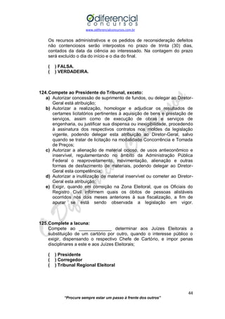 www.odiferencialconcursos.com.br 
44 
“Procure sempre estar um passo à frente dos outros” 
Os recursos administrativos e os pedidos de reconsideração defeitos não contenciosos serão interpostos no prazo de trinta (30) dias, contados da data da ciência ao interessado. Na contagem do prazo será excluído o dia do início e o dia do final. 
( ) FALSA. 
( ) VERDADEIRA. 
124. Compete ao Presidente do Tribunal, exceto: 
a) Autorizar concessão de suprimento de fundos, ou delegar ao Diretor- Geral está atribuição; 
b) Autorizar a realização, homologar e adjudicar os resultados de certames licitatórios pertinentes à aquisição de bens e prestação de serviços, assim como de execução de obras e serviços de engenharia, ou justificar sua dispensa ou inexigibilidade, procedendo à assinatura dos respectivos contratos nos moldes da legislação vigente, podendo delegar esta atribuição ao Diretor-Geral, salvo quando se tratar de licitação na modalidade Concorrência e Tomada de Preços; 
c) Autorizar a alienação de material ocioso, de usos antieconômico e inservível, regulamentando no âmbito da Administração Pública Federal o reaproveitamento, movimentação, alienação e outras formas de desfazimento de materiais, podendo delegar ao Diretor- Geral esta competência; 
d) Autorizar a inutilização de material inservível ou cometer ao Diretor- Geral esta atribuição; 
e) Exigir, quando em correição na Zona Eleitoral, que os Oficiais do Registro Civil informem quais os óbitos de pessoas alistáveis ocorridos nos dois meses anteriores à sua fiscalização, a fim de apurar se está sendo observada a legislação em vigor. 
125. Complete a lacuna: 
Compete ao _____________ determinar aos Juízes Eleitorais a substituição de um cartório por outro, quando o interesse público o exigir, dispensando o respectivo Chefe de Cartório, e impor penas disciplinares a este e aos Juízes Eleitorais; 
( ) Presidente 
( ) Corregedor 
( ) Tribunal Regional Eleitoral 
 
