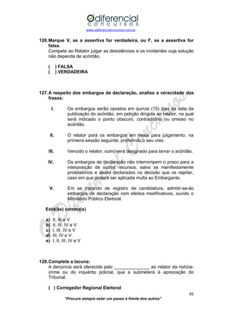 www.odiferencialconcursos.com.br 
45 
“Procure sempre estar um passo à frente dos outros” 
126. Marque V, se a assertiva for verdadeira, ou F, se a assertiva for falsa. 
Compete ao Relator julgar as desistências e os incidentes cuja solução não dependa de acórdão. 
( ) FALSA 
( ) VERDADEIRA 
127. A respeito dos embargos de declaração, analise a veracidade das frases: 
I. Os embargos serão opostos em quinze (15) dias da data da publicação do acórdão, em petição dirigida ao relator, na qual será indicado o ponto obscuro, contraditório ou omisso no acórdão. 
II. O relator porá os embargos em mesa para julgamento, na primeira sessão seguinte, proferindo o seu voto. 
III. Vencido o relator, outro será designado para lavrar o acórdão. 
IV. Os embargos de declaração não interrompem o prazo para a interposição de outros recursos, salvo se manifestamente protelatórios e assim declarados na decisão que os rejeitar, caso em que poderá ser aplicada multa ao Embargante. 
V. Em se tratando de registro de candidatura, admitir-se-ão embargos de declaração com efeitos modificativos, ouvido o Ministério Público Eleitoral. 
Está(ão) correta(s) 
a) II, III e V 
b) II, III, IV e V 
c) I, III, IV e V 
d) III, IV e V 
e) I, II, III, IV e V 
128. Complete a lacuna: 
A denúncia será oferecida pelo ______________ ao relator da notícia- crime ou do inquérito policial, que a submeterá à apreciação do Tribunal. 
( ) Corregedor Regional Eleitoral  