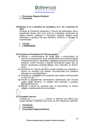 www.odiferencialconcursos.com.br 
46 
“Procure sempre estar um passo à frente dos outros” 
( ) Procurador Regional Eleitoral 
( ) Presidente 
129. Marque V, se a assertiva for verdadeira, ou F, se a assertiva for falsa. 
Compete ao Presidente representar o Tribunal nas solenidades, atos e expedientes oficiais, bem como junto às autoridades constituídas de órgãos federais, estaduais e municipais, podendo delegar essas atribuições a qualquer dos seus Membros, conforme a natureza da representação. 
( ) FALSA 
( ) VERDADEIRA 
130. Compete ao Presidente do Tribunal, exceto: 
a) Efetivar o reconhecimento de dívida após o encerramento do exercício correspondente, ainda que não tenha sido prevista Dotação Orçamentária própria, obedecida a tramitação referente à emissão de empenho, ordem bancária e demais providências legais que se fizerem necessárias podendo delegar essa atribuição ao Diretor- Geral; 
b) Apresentar ao Tribunal, na última sessão ordinária que anteceder o término do mandato, um relatório circunstanciado dos trabalhos efetuados no exercício anterior; 
c) Proceder às nomeações dos ocupantes das funções comissionadas FC-06 a FC-10; 
d) Presidir a procedimento administrativo determinado pelo Tribunal contra Juízes Eleitorais, ou delegar essa atribuição a qualquer Membro do Tribunal; 
e) Permitir o exame de quaisquer atos ou documentos no arquivo eleitoral, estabelecendo-lhe as condições. 
131. Complete a lacuna: 
Compete ao ______________ assinar os diplomas dos eleitos para cargos federais e estaduais, bem como os dos respectivos suplentes. 
( ) Presidente 
( ) Corregedor 
( ) Procurador Regional Eleitoral 
 