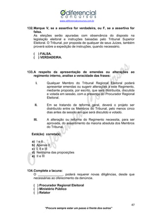 www.odiferencialconcursos.com.br 
47 
“Procure sempre estar um passo à frente dos outros” 
132. Marque V, se a assertiva for verdadeira, ou F, se a assertiva for falsa. 
As eleições serão apuradas com observância do disposto na legislação eleitoral e instruções baixadas pelo Tribunal Superior Eleitoral. O Tribunal, por proposta de qualquer de seus Juízes, também proverá sobre a expedição de instruções, quando necessário. 
( ) FALSA. 
( ) VERDADEIRA. 
133. A respeito da apresentação de emendas ou alterações ao regimento interno, analise a veracidade das frases: 
I. Qualquer Membro do Tribunal Regional Eleitoral poderá apresentar emendas ou sugerir alterações a este Regimento, mediante proposta, por escrito, que será distribuída, discutida e votada em sessão, com a presença do Procurador Regional Eleitoral. 
II. Em se tratando de reforma geral, deverá o projeto ser distribuído entre os Membros do Tribunal, pelo menos cinco dias antes da sessão em que será discutido e votado. 
III. A alteração ou reforma do Regimento necessita, para ser aprovada, do assentimento da maioria absoluta dos Membros do Tribunal. 
Está(ão) correta(s) 
a) I e II 
b) Apenas II 
c) I, II e III 
d) Nenhuma das proposições 
e) II e III 
134. Complete a lacuna: 
O ______________, poderá requerer novas diligências, desde que necessárias ao oferecimento da denúncia. 
( ) Procurador Regional Eleitoral 
( ) Ministério Público 
( ) Relator 
 