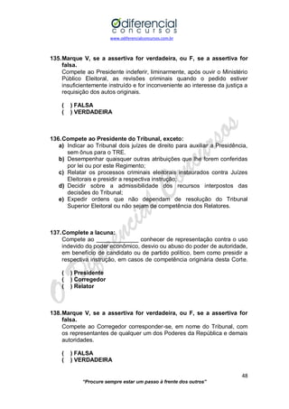 www.odiferencialconcursos.com.br 
48 
“Procure sempre estar um passo à frente dos outros” 
135. Marque V, se a assertiva for verdadeira, ou F, se a assertiva for falsa. 
Compete ao Presidente indeferir, liminarmente, após ouvir o Ministério Público Eleitoral, as revisões criminais quando o pedido estiver insuficientemente instruído e for inconveniente ao interesse da justiça a requisição dos autos originais. 
( ) FALSA 
( ) VERDADEIRA 
136. Compete ao Presidente do Tribunal, exceto: 
a) Indicar ao Tribunal dois juízes de direito para auxiliar a Presidência, sem ônus para o TRE. 
b) Desempenhar quaisquer outras atribuições que lhe forem conferidas por lei ou por este Regimento; 
c) Relatar os processos criminais eleitorais instaurados contra Juízes Eleitorais e presidir a respectiva instrução; 
d) Decidir sobre a admissibilidade dos recursos interpostos das decisões do Tribunal; 
e) Expedir ordens que não dependam de resolução do Tribunal Superior Eleitoral ou não sejam de competência dos Relatores. 
137. Complete a lacuna: 
Compete ao _____________ conhecer de representação contra o uso indevido do poder econômico, desvio ou abuso do poder de autoridade, em benefício de candidato ou de partido político, bem como presidir a respectiva instrução, em casos de competência originária desta Corte. 
( ) Presidente 
( ) Corregedor 
( ) Relator 
138. Marque V, se a assertiva for verdadeira, ou F, se a assertiva for falsa. 
Compete ao Corregedor corresponder-se, em nome do Tribunal, com os representantes de qualquer um dos Poderes da República e demais autoridades. 
( ) FALSA 
( ) VERDADEIRA 
 
