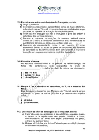 www.odiferencialconcursos.com.br 
49 
“Procure sempre estar um passo à frente dos outros” 
139. Encontram-se entre as atribuições do Corregedor, exceto: 
a) Dirigir o processo; 
b) Conhecer das reclamações apresentadas contra os Juízes Eleitorais, submetendo-as ao Tribunal, com o resultado das sindicâncias a que proceder, na hipótese de aplicação de sanção disciplinar; 
c) Velar pela fiel execução das leis e instruções e pela boa ordem e celeridade dos serviços eleitorais; 
d) Receber e processar reclamações de natureza eleitoral contra Chefes de Cartório e servidores, decidindo-as e/ou remetendo-as ao Juiz Eleitoral competente para processá-las e julgá-las; 
e) Conhecer de representação contra o uso indevido do poder econômico, desvio ou abuso do poder de autoridade, em benefício de candidato ou de partido político, bem como presidir a respectiva instrução, em casos de competência originária desta Corte. 
140. Complete a lacuna: 
Os recursos administrativos e os pedidos de reconsideração de feitos não contenciosos serão interpostos no prazo de _________________, contados da data da ciência ao interessado. 
( ) dez (10) dias 
( ) quinze (15) dias 
( ) trinta (30) dias 
141. Marque V, se a assertiva for verdadeira, ou F, se a assertiva for falsa. 
Das decisões e despachos dos Membros do Tribunal caberá agravo regimental, no prazo de quinze (15) dias e processado nos próprios autos. 
( ) FALSA. 
( ) VERDADEIRA. 
142. Encontram-se entre as atribuições do Corregedor, exceto: 
a) Fazer observar, nos processos e atos eleitorais, os prazos legais, a ordem e a regularidade nos papéis, fichários e livros, conservando-os de modo que sejam preservados de perda, extravio ou qualquer dano; 
b) Delegar atribuições aos Juízes Eleitorais para as diligências que se tornarem necessárias;  