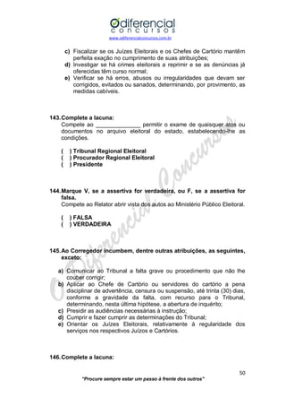 www.odiferencialconcursos.com.br 
50 
“Procure sempre estar um passo à frente dos outros” 
c) Fiscalizar se os Juízes Eleitorais e os Chefes de Cartório mantêm perfeita exação no cumprimento de suas atribuições; 
d) Investigar se há crimes eleitorais a reprimir e se as denúncias já oferecidas têm curso normal; 
e) Verificar se há erros, abusos ou irregularidades que devam ser corrigidos, evitados ou sanados, determinando, por provimento, as medidas cabíveis. 
143. Complete a lacuna: 
Compete ao ______________ permitir o exame de quaisquer atos ou documentos no arquivo eleitoral do estado, estabelecendo-lhe as condições. 
( ) Tribunal Regional Eleitoral 
( ) Procurador Regional Eleitoral 
( ) Presidente 
144. Marque V, se a assertiva for verdadeira, ou F, se a assertiva for falsa. 
Compete ao Relator abrir vista dos autos ao Ministério Público Eleitoral. 
( ) FALSA 
( ) VERDADEIRA 
145. Ao Corregedor incumbem, dentre outras atribuições, as seguintes, exceto: 
a) Comunicar ao Tribunal a falta grave ou procedimento que não lhe couber corrigir; 
b) Aplicar ao Chefe de Cartório ou servidores do cartório a pena disciplinar de advertência, censura ou suspensão, até trinta (30) dias, conforme a gravidade da falta, com recurso para o Tribunal, determinando, nesta última hipótese, a abertura de inquérito; 
c) Presidir as audiências necessárias à instrução; 
d) Cumprir e fazer cumprir as determinações do Tribunal; 
e) Orientar os Juízes Eleitorais, relativamente à regularidade dos serviços nos respectivos Juízos e Cartórios. 
146. Complete a lacuna:  