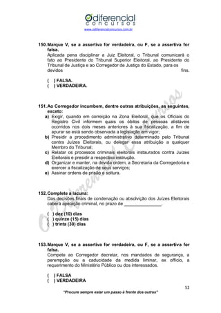 www.odiferencialconcursos.com.br 
52 
“Procure sempre estar um passo à frente dos outros” 
150. Marque V, se a assertiva for verdadeira, ou F, se a assertiva for falsa. 
Aplicada pena disciplinar a Juiz Eleitoral, o Tribunal comunicará o fato ao Presidente do Tribunal Superior Eleitoral, ao Presidente do Tribunal de Justiça e ao Corregedor de Justiça do Estado, para os 
devidos fins. 
( ) FALSA. 
( ) VERDADEIRA. 
151. Ao Corregedor incumbem, dentre outras atribuições, as seguintes, exceto: 
a) Exigir, quando em correição na Zona Eleitoral, que os Oficiais do Registro Civil informem quais os óbitos de pessoas alistáveis ocorridos nos dois meses anteriores à sua fiscalização, a fim de apurar se está sendo observada a legislação em vigor; 
b) Presidir a procedimento administrativo determinado pelo Tribunal contra Juízes Eleitorais, ou delegar essa atribuição a qualquer Membro do Tribunal; 
c) Relatar os processos criminais eleitorais instaurados contra Juízes Eleitorais e presidir a respectiva instrução. 
d) Organizar e manter, na devida ordem, a Secretaria da Corregedoria e exercer a fiscalização de seus serviços; 
e) Assinar ordens de prisão e soltura. 
152. Complete a lacuna: 
Das decisões finais de condenação ou absolvição dos Juízes Eleitorais caberá apelação criminal, no prazo de _______________. 
( ) dez (10) dias 
( ) quinze (15) dias 
( ) trinta (30) dias 
153. Marque V, se a assertiva for verdadeira, ou F, se a assertiva for falsa. 
Compete ao Corregedor decretar, nos mandados de segurança, a perempção ou a caducidade da medida liminar, ex officio, a requerimento do Ministério Público ou dos interessados. 
( ) FALSA 
( ) VERDADEIRA  