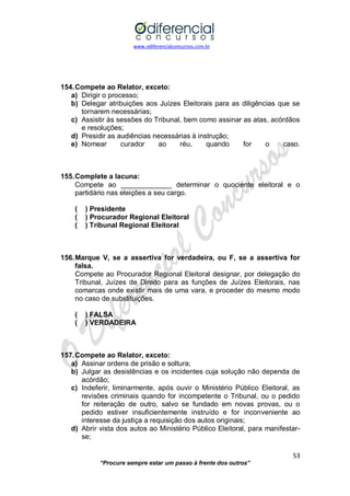 www.odiferencialconcursos.com.br 
53 
“Procure sempre estar um passo à frente dos outros” 
154. Compete ao Relator, exceto: 
a) Dirigir o processo; 
b) Delegar atribuições aos Juízes Eleitorais para as diligências que se tornarem necessárias; 
c) Assistir às sessões do Tribunal, bem como assinar as atas, acórdãos e resoluções; 
d) Presidir as audiências necessárias à instrução; 
e) Nomear curador ao réu, quando for o caso. 
155. Complete a lacuna: 
Compete ao _____________ determinar o quociente eleitoral e o partidário nas eleições a seu cargo. 
( ) Presidente 
( ) Procurador Regional Eleitoral 
( ) Tribunal Regional Eleitoral 
156. Marque V, se a assertiva for verdadeira, ou F, se a assertiva for falsa. 
Compete ao Procurador Regional Eleitoral designar, por delegação do Tribunal, Juízes de Direito para as funções de Juízes Eleitorais, nas comarcas onde existir mais de uma vara, e proceder do mesmo modo no caso de substituições. 
( ) FALSA 
( ) VERDADEIRA 
157. Compete ao Relator, exceto: 
a) Assinar ordens de prisão e soltura; 
b) Julgar as desistências e os incidentes cuja solução não dependa de acórdão; 
c) Indeferir, liminarmente, após ouvir o Ministério Público Eleitoral, as revisões criminais quando for incompetente o Tribunal, ou o pedido for reiteração de outro, salvo se fundado em novas provas, ou o pedido estiver insuficientemente instruído e for inconveniente ao interesse da justiça a requisição dos autos originais; 
d) Abrir vista dos autos ao Ministério Público Eleitoral, para manifestar- se;  