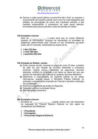 www.odiferencialconcursos.com.br 
54 
“Procure sempre estar um passo à frente dos outros” 
e) Exercer a ação penal pública e promovê-la até o final, ou requerer o arquivamento de inquérito policial, bem como ter vista obrigatória dos pedidos de prorrogação de prazo dos inquéritos policiais e das medidas preparatórias à propositura da ação penal eleitoral, formulados pela policia judiciária, antes da decisão do relator. 
158. Complete a lacuna: 
Será de _______________ o prazo para que os Juízes Eleitorais prestem as informações, cumpram as requisições ou procedam às diligências determinadas pelo Tribunal ou seu Presidente, se outro prazo não for marcado, ressalvados os prazos de lei. 
( ) dez (10) dias 
( ) vinte (20) dias 
( ) quarenta (40) dias 
159. Compete ao Relator, exceto: 
a) Emitir parecer escrito, arrazoar no prazo de cinco (5) dias, contados da data em que receber os recursos referentes a processos criminais, habeas corpus, mandados de segurança, recursos eleitorais, conflitos de jurisdição e em todos os casos em que seu parecer for solicitado pelo Tribunal ou qualquer dos seus Membros; 
b) Determinar o arquivamento do inquérito policial ou de peças informativas, quando requer o Ministério Público Eleitoral, ou submeter o requerimento à decisão do Tribunal e decretar a distinção da punibilidade; 
c) Examinar a legalidade da prisão em flagrante; 
d) Conceder, arbitrar ou denegar fiança; 
e) Decretar prisão preventiva. 
160. Complete a lacuna: 
Compete ao _________________ expedir ordens que não dependam de resolução do Tribunal Superior Eleitoral ou não sejam de competência dos Relatores. 
( ) Presidente 
( ) Corregedor 
( ) Procurador Regional Eleitoral 
 