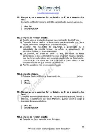 www.odiferencialconcursos.com.br 
55 
“Procure sempre estar um passo à frente dos outros” 
161. Marque V, se a assertiva for verdadeira, ou F, se a assertiva for falsa. 
Compete ao Relator redigir o acórdão ou resolução, quando vencedor. 
( ) FALSA 
( ) VERDADEIRA 
162. Compete ao Relator, exceto: 
a) Decidir sobre a produção de prova ou a realização de diligência; 
b) Conceder liminar, medida cautelar e antecipação de tutela, nos casos legais, bem como revogar suas próprias decisões; 
c) Decretar, nos mandados de segurança, a perempção ou a caducidade da medida liminar, ex officio, a requerimento do Ministério Público ou dos interessados; 
d) Dar parecer, no prazo de cinco (5) dias, em todos os feitos contenciosos e nos administrativos que envolvam matéria eleitoral, que lhe forem submetidos em razão de sua função de fiscal da lei, com exceção dos casos em que a lei marca prazo menor, a ser contado da data em que receber os processos; 
e) Admitir assistente nos processos criminais; 
163. Complete a lacuna 
O Tribunal Regional Eleitoral é composto de _______________ juízes. 
( ) Sete. 
( ) Nove. 
164. Marque V, se a assertiva for verdadeira, ou F, se a assertiva for falsa. 
Compete ao Presidente solicitar ao Tribunal Superior Eleitoral, ouvido o Tribunal, o afastamento dos seus Membros, quando assim o exigir o interesse do serviço eleitoral. 
( ) FALSA 
( ) VERDADEIRA 
165. Compete ao Relator, exceto: 
a) Executar ou fazer executar suas decisões;  