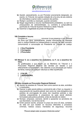 www.odiferencialconcursos.com.br 
56 
“Procure sempre estar um passo à frente dos outros” 
b) Assistir, pessoalmente, ou por Promotor previamente designado, ao exame, no Tribunal, de suposta violação de urna e/ou de seu sistema de informática e opinar sobre o parecer dos peritos; 
c) Redigir o acórdão ou resolução, quando vencedor. 
d) Negar seguimento a recurso manifestamente protelatório, ou sem os pressupostos de admissibilidade, ou contrário à jurisprudência pacificada do Tribunal Superior Eleitoral ou deste Tribunal. 
e) Examinar a legalidade da prisão em flagrante. 
166. Complete a lacuna: 
Compete ao ______________ convocar à sua presença o Juiz Eleitoral da Zona que deva, pessoalmente, prestar informações de interesse para a Justiça Eleitoral ou indispensáveis à solução de caso concreto, comunicando a convocação ao Presidente do Tribunal de Justiça. 
( ) Vice Presidente 
( ) Corregedor 
( ) Procurador 
167. Marque V, se a assertiva for verdadeira, ou F, se a assertiva for falsa. 
As gratificações a que fazem jus os Membros do Tribunal e o Procurador Regional Eleitoral são devidas por sessão a que efetivamente comparecerem, não cabendo a sua percepção por motivo de férias, licença de qualquer natureza ou falta injustificada. 
( ) FALSA. 
( ) VERDADEIRA. 
168. Não compete ao Procurador Regional Eleitoral: 
a) Assistir às sessões do Tribunal, bem como assinar as atas, acórdãos e resoluções; 
b) Exercer a ação penal pública e promovê-la até o final, ou requerer o arquivamento de inquérito policial, bem como ter vista obrigatória dos pedidos de prorrogação de prazo dos inquéritos policiais e das medidas preparatórias à propositura da ação penal eleitoral, formulados pela policia judiciária, antes da decisão do relator; 
c) Nomear, empossar, exonerar, demitir e aposentar os servidores de sua Secretaria, nos termos da lei; 
d) Emitir parecer escrito, arrazoar no prazo de cinco (5) dias, contados da data em que receber os recursos referentes a processos criminais, habeas corpus, mandados de segurança, recursos  