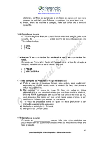 www.odiferencialconcursos.com.br 
57 
“Procure sempre estar um passo à frente dos outros” 
eleitorais, conflitos de jurisdição e em todos os casos em que seu parecer for solicitado pelo Tribunal ou qualquer dos seus Membros; 
e) Pedir, antes de iniciada a votação, vista dos autos até a sessão seguinte. 
169. Complete a lacuna 
O Tribunal Regional Eleitoral compor-se-ão mediante eleição, pelo voto secreto, de ______________ juízes dentre os desembargadores do Tribunal de Justiça. 
( ) Dois. 
( ) Três. 
170. Marque V, se a assertiva for verdadeira, ou F, se a assertiva for falsa. 
Compete ao Procurador Regional Eleitoral pedir, antes de iniciada a votação, vista dos autos até a sessão seguinte. 
( ) FALSA 
( ) VERDADEIRA 
171. Não compete ao Procurador Regional Eleitoral: 
a) Pedir a palavra, a qualquer tempo, pela ordem, para esclarecer equívoco ou dúvida relacionados a matéria de fato, que possam influir no julgamento; 
b) Dar parecer, no prazo de cinco (5) dias, em todos os feitos contenciosos e nos administrativos que envolvam matéria eleitoral, que lhe forem submetidos em razão de sua função de fiscal da lei, com exceção dos casos em que a lei marca prazo menor, a ser contado da data em que receber os processos; 
c) Ter vista de processos sobre os quais se deva pronunciar e ser intimado pessoalmente nos autos; 
d) Defender a jurisdição do Tribunal; 
e) Dar posse ao Diretor-Geral. 
172. Complete a lacuna: 
Compete ao ______________ marcar data para novas eleições, no prazo fixado em lei, quando for anulada mais da metade dos votos em todo o Estado. 
 