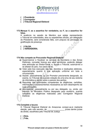 www.odiferencialconcursos.com.br 
58 
“Procure sempre estar um passo à frente dos outros” 
( ) Presidente 
( ) Corregedor 
( ) Tribunal Regional Eleitoral 
173. Marque V, se a assertiva for verdadeira, ou F, se a assertiva for falsa. 
A ausência na sessão de Membro que esteja representando o Tribunal em solenidades, atos ou expedientes oficiais, por delegação do Presidente, será considerada falta, com prejuízo da percepção da gratificação de presença. 
( ) FALSA. 
( ) VERDADEIRA. 
174. Não compete ao Procurador Regional Eleitoral: 
a) Supervisionar e fiscalizar os serviços da Secretaria e das Zonas Eleitorais, conceder licença aos seus servidores, podendo delegar esta atribuição ao Diretor-Geral, e, ouvido o Tribunal, autorizá-los a se afastar do país, nos casos de lei; 
b) Velar pela boa execução das leis, decretos e resoluções eleitorais, especialmente quanto à sua aplicação uniforme em toda a circunscrição; 
c) Assistir, pessoalmente, ou por Promotor previamente designado, ao exame, no Tribunal, de suposta violação de urna e/ou de seu sistema de informática e opinar sobre o parecer dos peritos; 
d) Requisitar das autoridades competentes as diligências, certidões, informações e esclarecimentos necessários ao bom desempenho de suas atribuições; 
e) Acompanhar, pessoalmente ou por seu delegado, ou, ainda, por membro do Ministério Público designado para auxiliá-lo, quando solicitado as diligências realizadas pelo Corregedor Regional Eleitoral. 
175. Complete a lacuna 
O Tribunal Regional Eleitoral do Amazonas compor-se-á mediante eleição, pelo voto secreto, de ________________ juízes dentre juízes de direito, escolhidos pelo Tribunal de Justiça. 
( ) Dois. 
( ) Três. 
 
