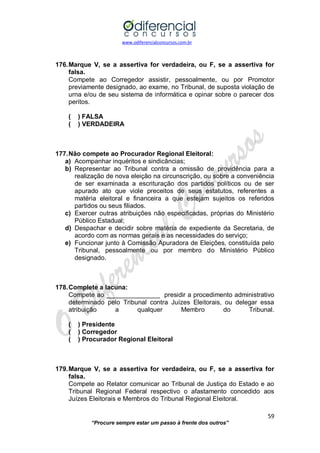 www.odiferencialconcursos.com.br 
59 
“Procure sempre estar um passo à frente dos outros” 
176. Marque V, se a assertiva for verdadeira, ou F, se a assertiva for falsa. 
Compete ao Corregedor assistir, pessoalmente, ou por Promotor previamente designado, ao exame, no Tribunal, de suposta violação de urna e/ou de seu sistema de informática e opinar sobre o parecer dos peritos. 
( ) FALSA 
( ) VERDADEIRA 
177. Não compete ao Procurador Regional Eleitoral: 
a) Acompanhar inquéritos e sindicâncias; 
b) Representar ao Tribunal contra a omissão de providência para a realização de nova eleição na circunscrição, ou sobre a conveniência de ser examinada a escrituração dos partidos políticos ou de ser apurado ato que viole preceitos de seus estatutos, referentes a matéria eleitoral e financeira a que estejam sujeitos os referidos partidos ou seus filiados. 
c) Exercer outras atribuições não especificadas, próprias do Ministério Público Estadual; 
d) Despachar e decidir sobre matéria de expediente da Secretaria, de acordo com as normas gerais e as necessidades do serviço; 
e) Funcionar junto à Comissão Apuradora de Eleições, constituída pelo Tribunal, pessoalmente ou por membro do Ministério Público designado. 
178. Complete a lacuna: 
Compete ao _______________ presidir a procedimento administrativo determinado pelo Tribunal contra Juízes Eleitorais, ou delegar essa atribuição a qualquer Membro do Tribunal. 
( ) Presidente 
( ) Corregedor 
( ) Procurador Regional Eleitoral 
179. Marque V, se a assertiva for verdadeira, ou F, se a assertiva for falsa. 
Compete ao Relator comunicar ao Tribunal de Justiça do Estado e ao Tribunal Regional Federal respectivo o afastamento concedido aos Juízes Eleitorais e Membros do Tribunal Regional Eleitoral. 
 
